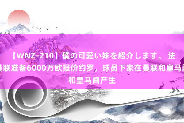 【WNZ-210】僕の可愛い妹を紹介します。 法媒：曼联准备6000万欧报价约罗，球员下家在曼联和皇马间产生