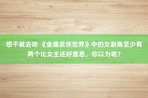 想干就去吻 《金庸武侠世界》中的女副角至少有两个比女主还好意思，你以为呢？