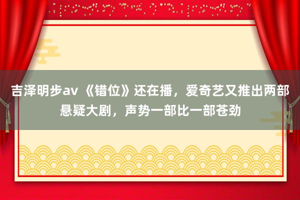 吉泽明步av 《错位》还在播，爱奇艺又推出两部悬疑大剧，声势一部比一部苍劲