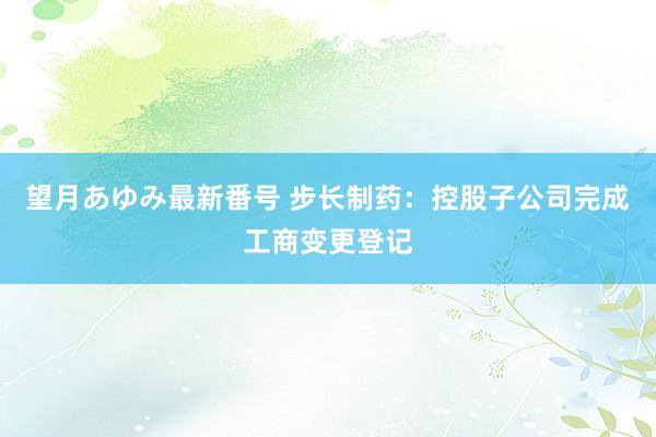 望月あゆみ最新番号 步长制药：控股子公司完成工商变更登记