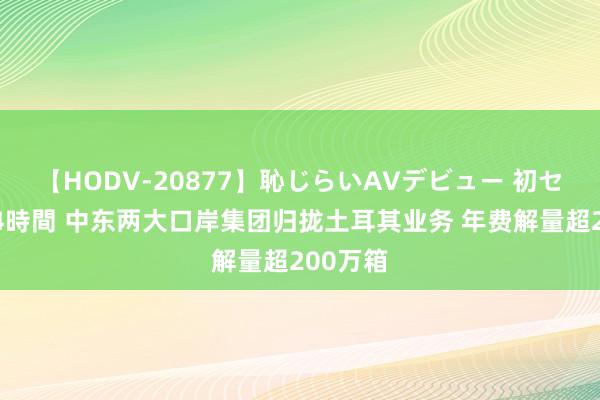 【HODV-20877】恥じらいAVデビュー 初セックス4時間 中东两大口岸集团归拢土耳其业务 年费解量超200万箱