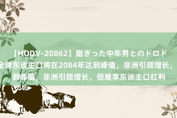 【HODV-20862】脂ぎった中年男とのドロドロ性交 望月あゆみ 全球东谈主口将在2084年达到峰值，非洲引颈增长，但难享东谈主口红利