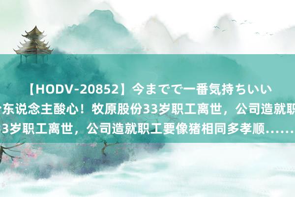 【HODV-20852】今までで一番気持ちいいセックス 望月あゆみ 令东说念主酸心！牧原股份33岁职工离世，公司造就职工要像猪相同多孝顺……�