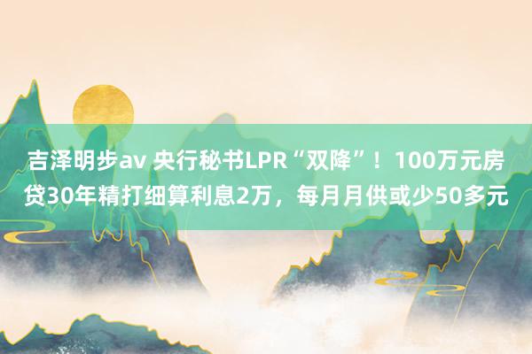 吉泽明步av 央行秘书LPR“双降”！100万元房贷30年精打细算利息2万，每月月供或少50多元