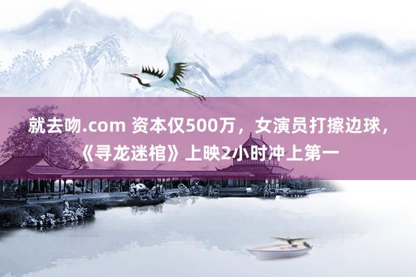 就去吻.com 资本仅500万，女演员打擦边球，《寻龙迷棺》上映2小时冲上第一