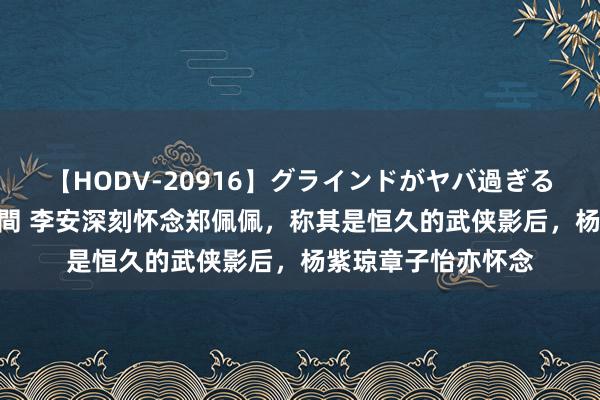 【HODV-20916】グラインドがヤバ過ぎる腰振り騎乗位 4時間 李安深刻怀念郑佩佩，称其是恒久的武侠影后，杨紫琼章子怡亦怀念