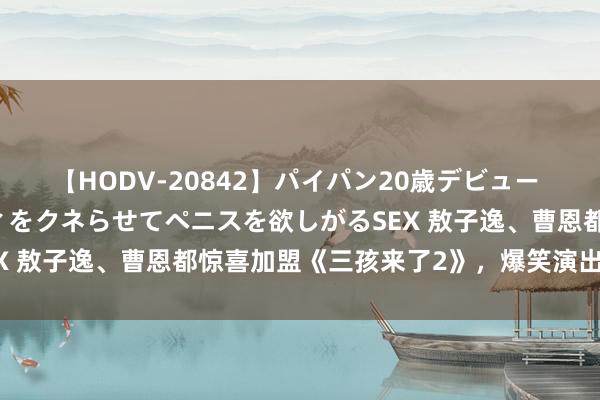 【HODV-20842】パイパン20歳デビュー 望月あゆみ 8頭身ボディをクネらせてペニスを欲しがるSEX 敖子逸、曹恩都惊喜加盟《三孩来了2》，爆笑演出带娃记！