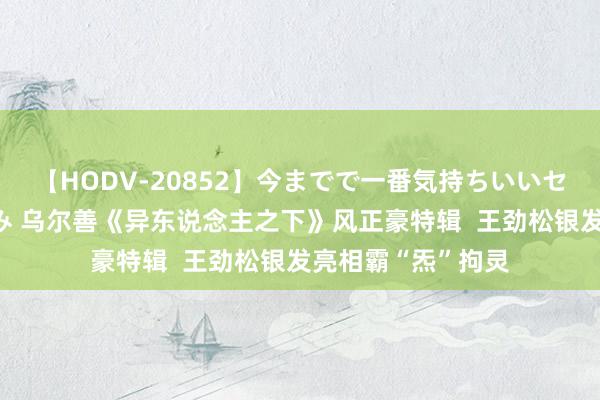 【HODV-20852】今までで一番気持ちいいセックス 望月あゆみ 乌尔善《异东说念主之下》风正豪特辑  王劲松银发亮相霸“炁”拘灵