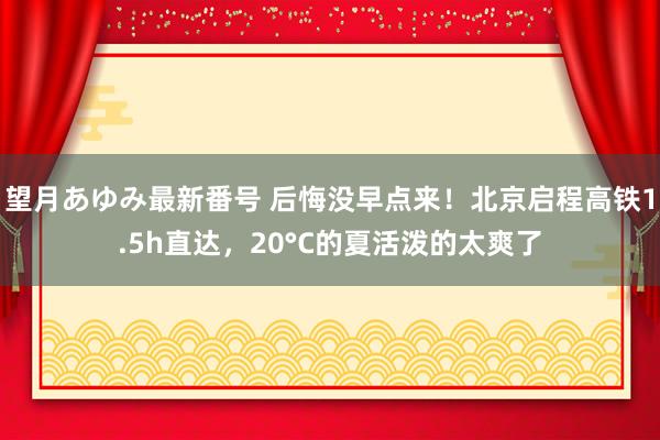 望月あゆみ最新番号 后悔没早点来！北京启程高铁1.5h直达，20°C的夏活泼的太爽了