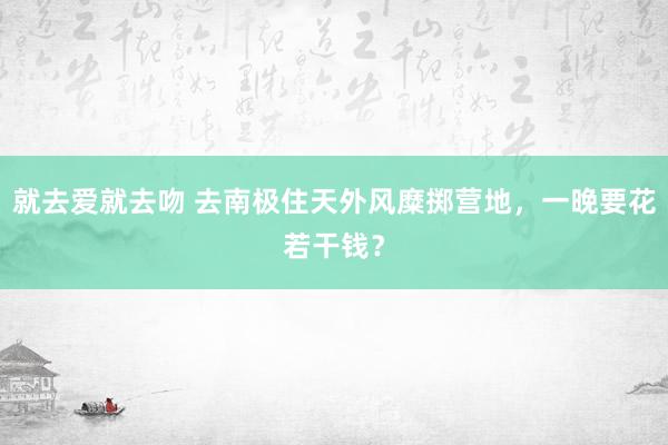 就去爱就去吻 去南极住天外风糜掷营地，一晚要花若干钱？