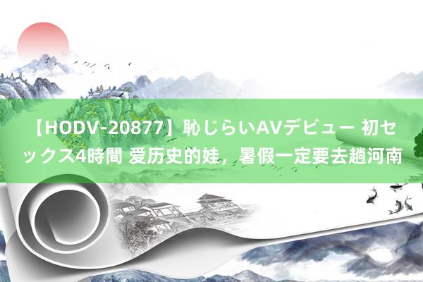 【HODV-20877】恥じらいAVデビュー 初セックス4時間 爱历史的娃，暑假一定要去趟河南