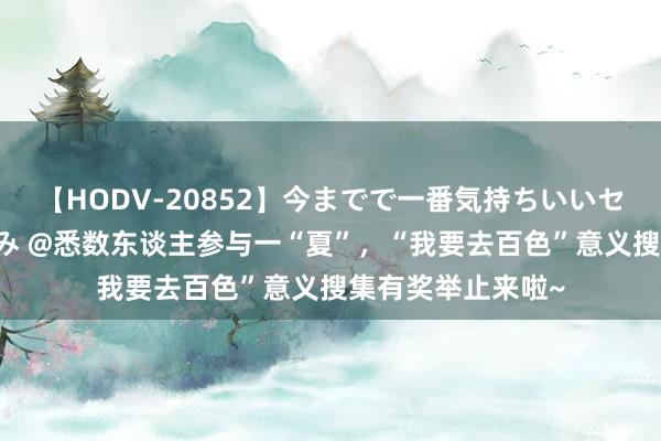 【HODV-20852】今までで一番気持ちいいセックス 望月あゆみ @悉数东谈主参与一“夏”，“我要去百色”意义搜集有奖举止来啦~