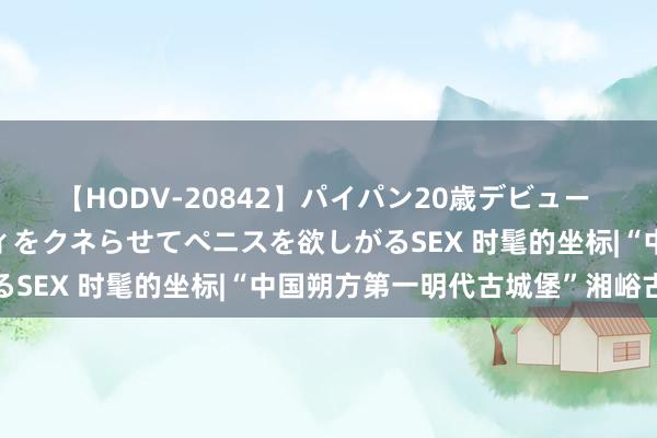 【HODV-20842】パイパン20歳デビュー 望月あゆみ 8頭身ボディをクネらせてペニスを欲しがるSEX 时髦的坐标|“中国朔方第一明代古城堡”湘峪古堡