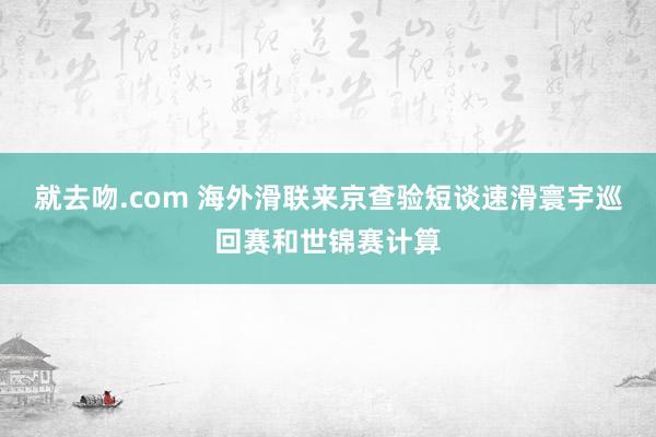 就去吻.com 海外滑联来京查验短谈速滑寰宇巡回赛和世锦赛计算