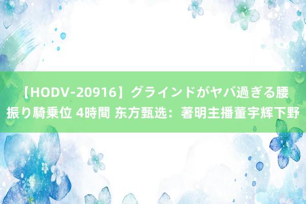 【HODV-20916】グラインドがヤバ過ぎる腰振り騎乗位 4時間 东方甄选：著明主播董宇辉下野