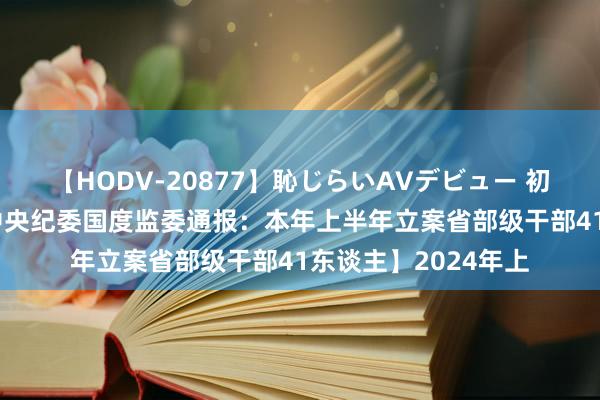 【HODV-20877】恥じらいAVデビュー 初セックス4時間 【中央纪委国度监委通报：本年上半年立案省部级干部41东谈主】2024年上