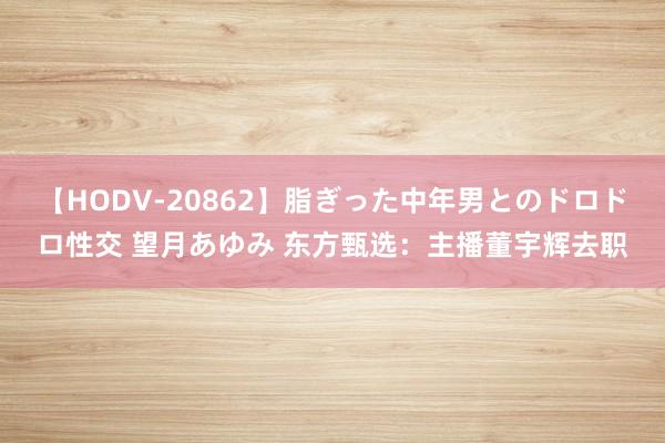 【HODV-20862】脂ぎった中年男とのドロドロ性交 望月あゆみ 东方甄选：主播董宇辉去职