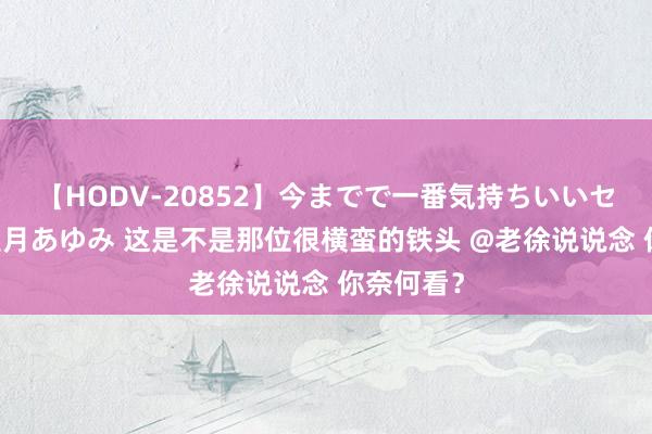 【HODV-20852】今までで一番気持ちいいセックス 望月あゆみ 这是不是那位很横蛮的铁头 @老徐说说念 你奈何看？