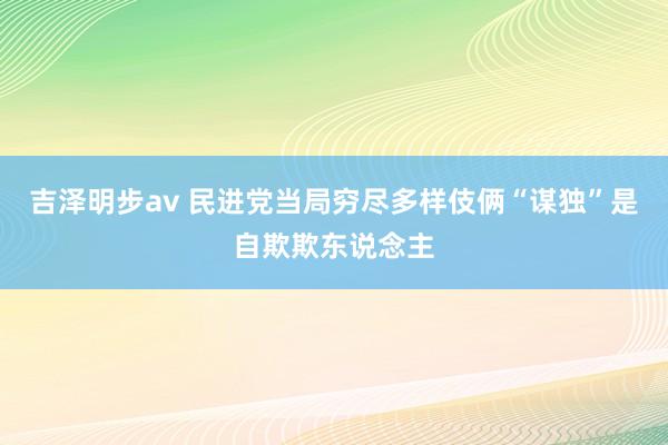 吉泽明步av 民进党当局穷尽多样伎俩“谋独”是自欺欺东说念主