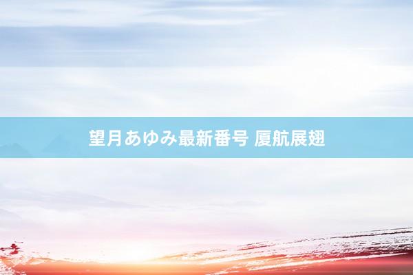 望月あゆみ最新番号 厦航展翅