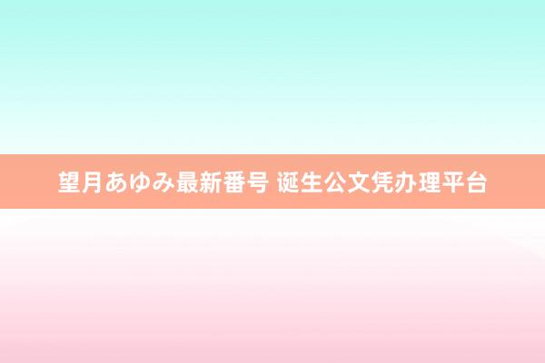 望月あゆみ最新番号 诞生公文凭办理平台