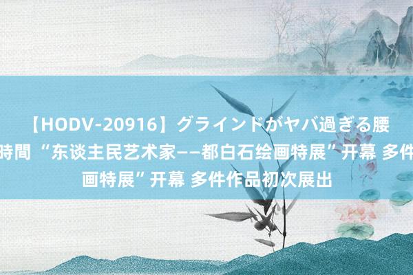 【HODV-20916】グラインドがヤバ過ぎる腰振り騎乗位 4時間 “东谈主民艺术家——都白石绘画特展”开幕 多件作品初次展出