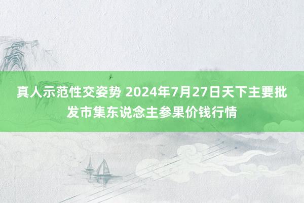 真人示范性交姿势 2024年7月27日天下主要批发市集东说念主参果价钱行情