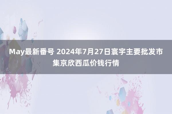 May最新番号 2024年7月27日寰宇主要批发市集京欣西瓜价钱行情