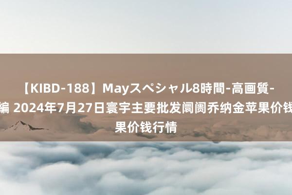 【KIBD-188】Mayスペシャル8時間-高画質-特別編 2024年7月27日寰宇主要批发阛阓乔纳金苹果价钱行情