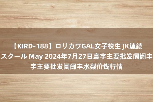 【KIRD-188】ロリカワGAL女子校生 JK連続一撃顔射ハイスクール May 2024年7月27日寰宇主要批发阛阓丰水梨价钱行情