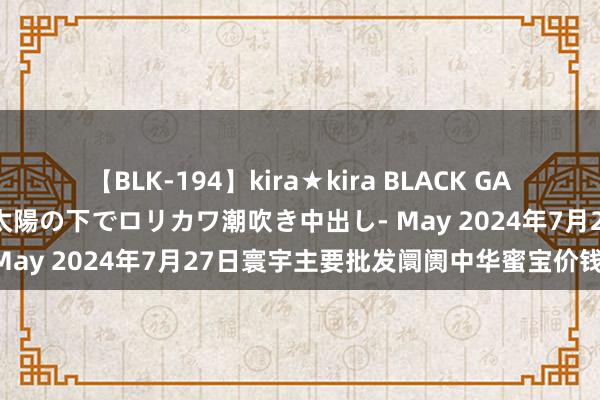 【BLK-194】kira★kira BLACK GAL 黒ギャル青姦露出-灼熱太陽の下でロリカワ潮吹き中出し- May 2024年7月27日寰宇主要批发阛阓中华蜜宝价钱行情