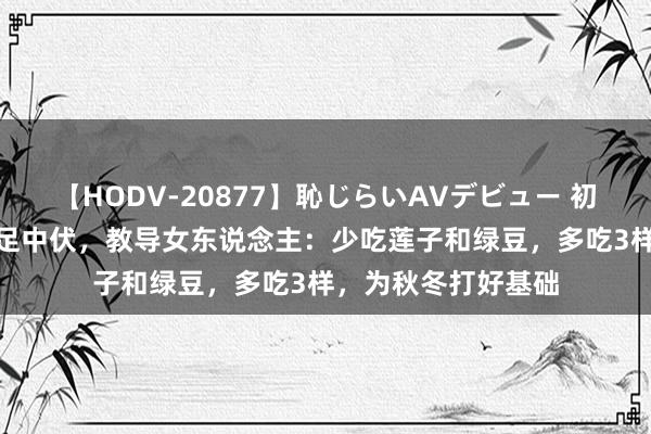 【HODV-20877】恥じらいAVデビュー 初セックス4時間 插足中伏，教导女东说念主：少吃莲子和绿豆，多吃3样，为秋冬打好基础