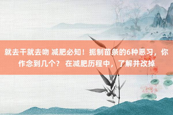 就去干就去吻 减肥必知！扼制苗条的6种恶习，你作念到几个？ 在减肥历程中，了解并改掉