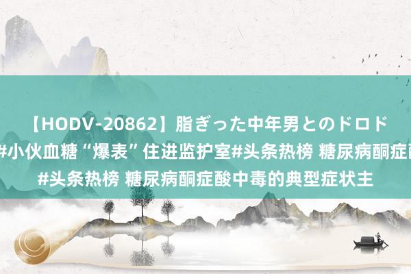 【HODV-20862】脂ぎった中年男とのドロドロ性交 望月あゆみ #小伙血糖“爆表”住进监护室#头条热榜 糖尿病酮症酸中毒的典型症状主