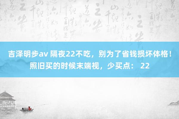 吉泽明步av 隔夜22不吃，别为了省钱损坏体格！照旧买的时候末端视，少买点： 22