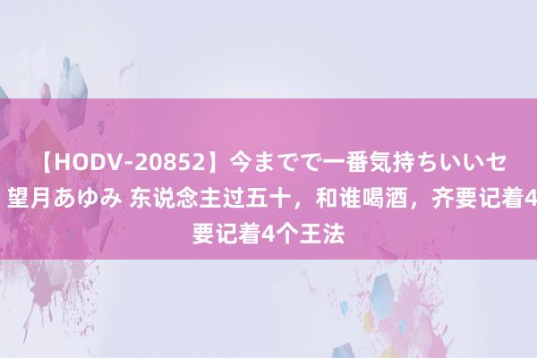 【HODV-20852】今までで一番気持ちいいセックス 望月あゆみ 东说念主过五十，和谁喝酒，齐要记着4个王法