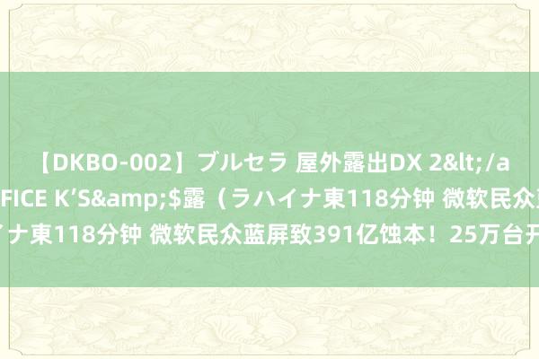 【DKBO-002】ブルセラ 屋外露出DX 2</a>2006-03-16OFFICE K’S&$露（ラハイナ東118分钟 微软民众蓝屏致391亿蚀本！25万台开垦仍未规复