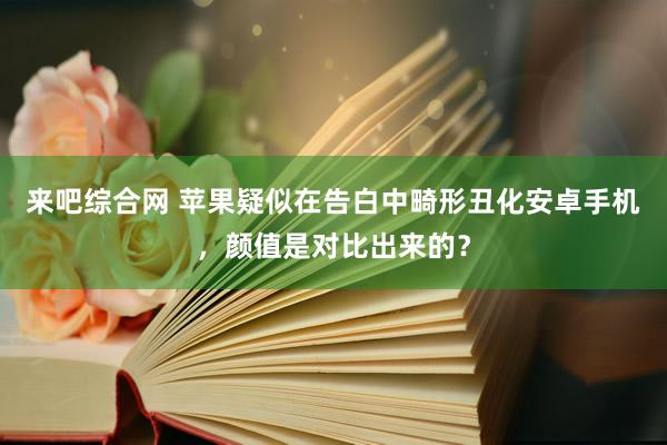 来吧综合网 苹果疑似在告白中畸形丑化安卓手机，颜值是对比出来的？