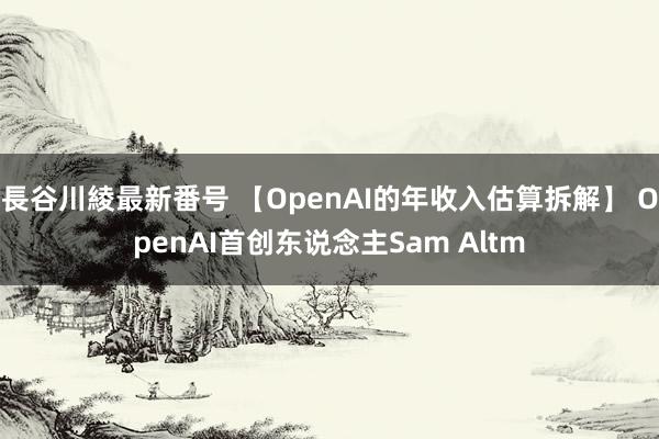 長谷川綾最新番号 【OpenAI的年收入估算拆解】 OpenAI首创东说念主Sam Altm