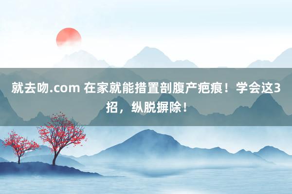 就去吻.com 在家就能措置剖腹产疤痕！学会这3招，纵脱摒除！