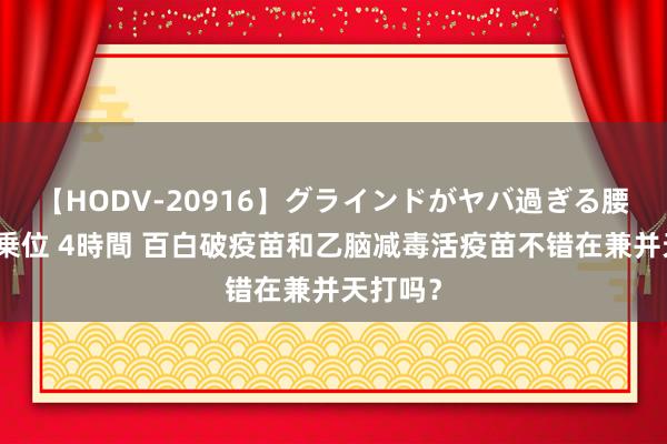 【HODV-20916】グラインドがヤバ過ぎる腰振り騎乗位 4時間 百白破疫苗和乙脑减毒活疫苗不错在兼并天打吗？