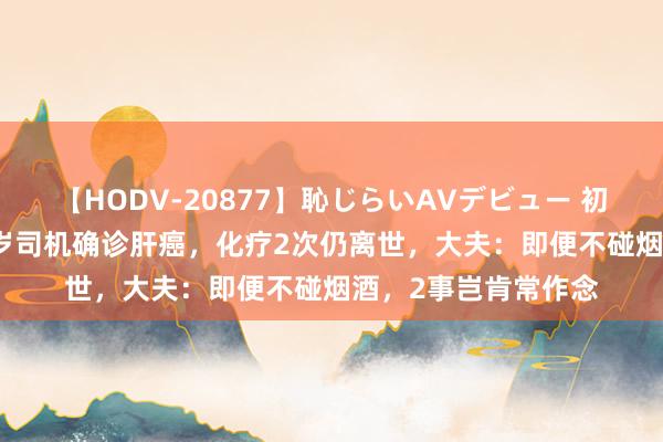 【HODV-20877】恥じらいAVデビュー 初セックス4時間 35岁司机确诊肝癌，化疗2次仍离世，大夫：即便不碰烟酒，2事岂肯常作念