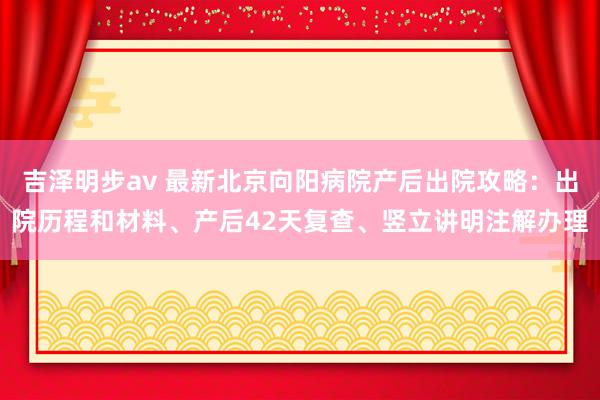 吉泽明步av 最新北京向阳病院产后出院攻略：出院历程和材料、产后42天复查、竖立讲明注解办理