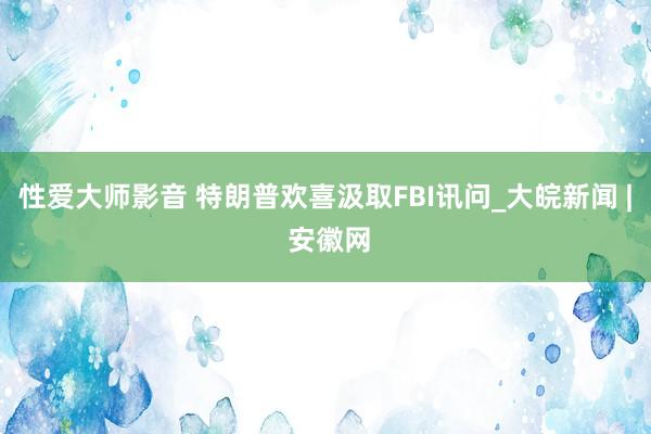 性爱大师影音 特朗普欢喜汲取FBI讯问_大皖新闻 | 安徽网