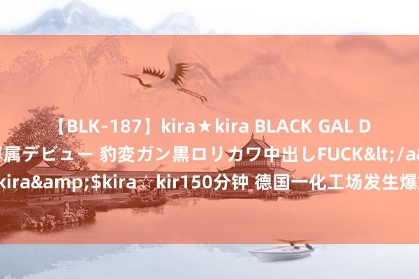 【BLK-187】kira★kira BLACK GAL DEBUT 日焼け黒ギャル専属デビュー 豹変ガン黒ロリカワ中出しFUCK</a>2014-10-19kira☆kira&$kira☆kir150分钟 德国一化工场发生爆炸 致14东说念主受伤_大皖新闻 | 安徽网