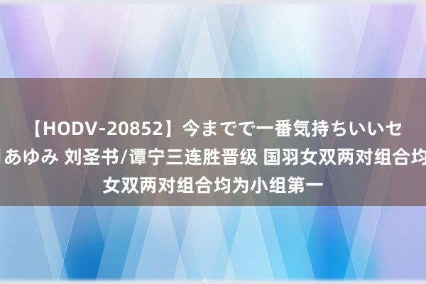 【HODV-20852】今までで一番気持ちいいセックス 望月あゆみ 刘圣书/谭宁三连胜晋级 国羽女双两对组合均为小组第一