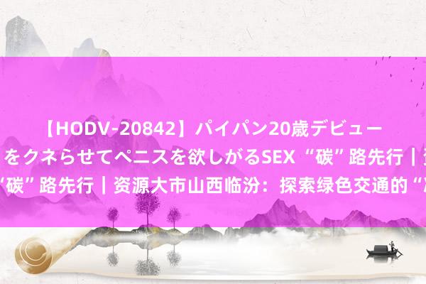 【HODV-20842】パイパン20歳デビュー 望月あゆみ 8頭身ボディをクネらせてペニスを欲しがるSEX “碳”路先行｜资源大市山西临汾：探索绿色交通的“减碳”密码