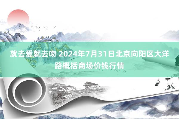 就去爱就去吻 2024年7月31日北京向阳区大洋路概括商场价钱行情