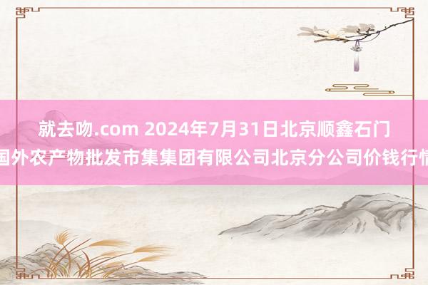 就去吻.com 2024年7月31日北京顺鑫石门国外农产物批发市集集团有限公司北京分公司价钱行情