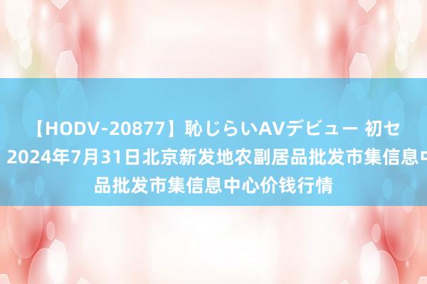 【HODV-20877】恥じらいAVデビュー 初セックス4時間 2024年7月31日北京新发地农副居品批发市集信息中心价钱行情